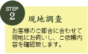 STEP2現地調査。お客様のご都合に合わせて現地にお伺いし、ご依頼内容を確認致します。