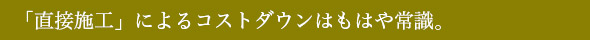 「直接施工」によるコストダウンはもはや常識。